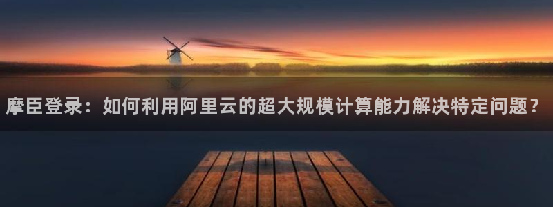 幸运彩平台：摩臣登录：如何利用阿里云的超大规模计算能力解决特定问题？
