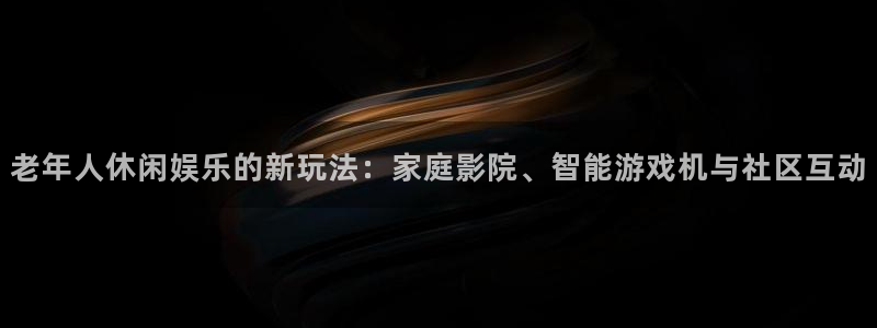 幸运彩体育注册平台：老年人休闲娱乐的新玩法：家庭影院、智能游戏机与社区互动